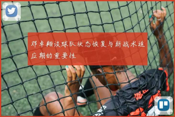 邓卓翔谈球队状态恢复与新战术适应期的重要性