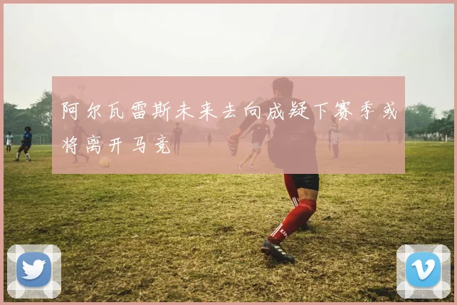 阿尔瓦雷斯未来去向成疑下赛季或将离开马竞