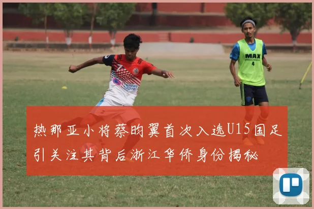 热那亚小将蔡昀翼首次入选U15国足引关注其背后浙江华侨身份揭秘