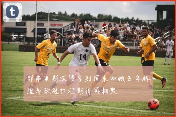 邓弗里斯深情告别国米回顾五年辉煌与欧冠征程期待再相聚
