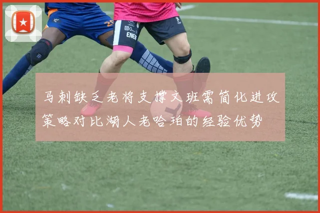 马刺缺乏老将支撑文班需简化进攻策略对比湖人老哈珀的经验优势