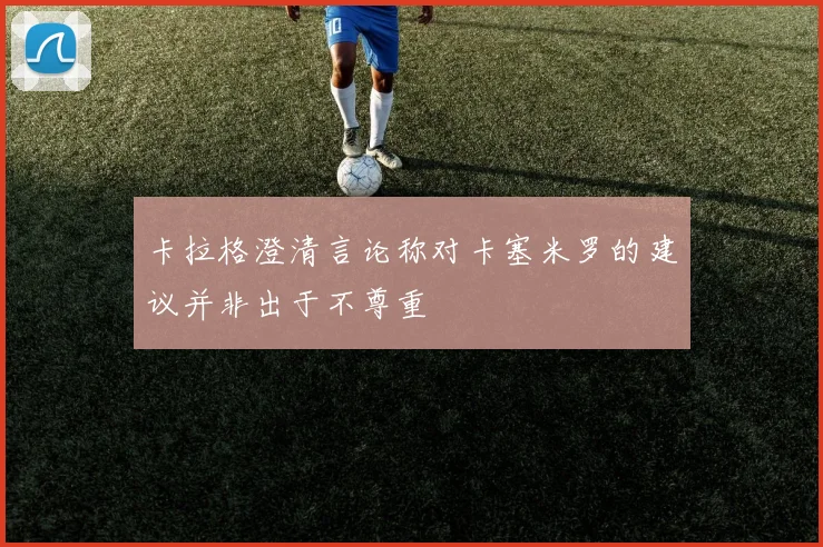 卡拉格澄清言论称对卡塞米罗的建议并非出于不尊重