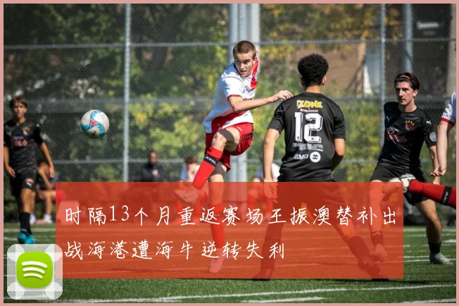 时隔13个月重返赛场王振澳替补出战海港遭海牛逆转失利