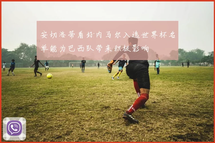 安切洛蒂看好内马尔入选世界杯名单能为巴西队带来积极影响