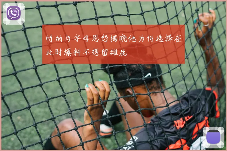 特纳与字母恩怨揭晓他为何选择在此时爆料不想留雄鹿