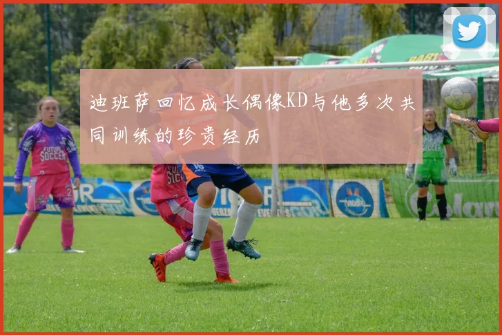 迪班萨回忆成长偶像KD与他多次共同训练的珍贵经历