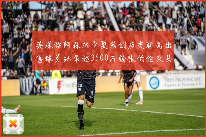 英媒称阿森纳今夏或创历史新高出售球员纪录超3500万镑张伯伦交易