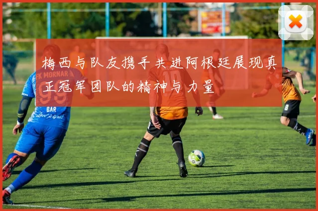 梅西与队友携手共进阿根廷展现真正冠军团队的精神与力量