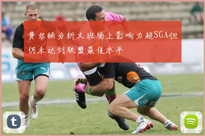 费尔顿分析文班场上影响力超SGA但仍未达到联盟最佳水平