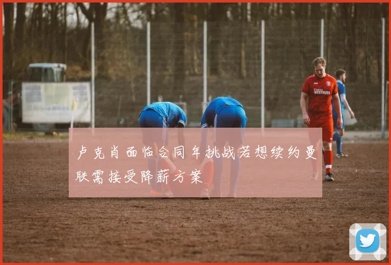 卢克肖面临合同年挑战若想续约曼联需接受降薪方案