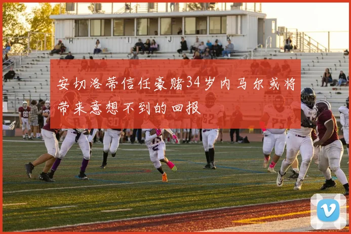 安切洛蒂信任豪赌34岁内马尔或将带来意想不到的回报